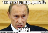 тимур ну ты ведь долбоёб и гей!