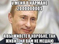 у меня в кармане 200000000$ а вы живете в коробке. так живите . я вам не мешаю