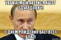 уважаемый аветися ашот эдуардович! с днем рождения вас! всех благ!