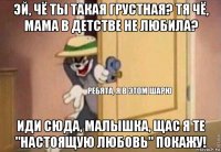 эй, чё ты такая грустная? тя чё, мама в детстве не любила? иди сюда, малышка, щас я те "настоящую любовь" покажу!