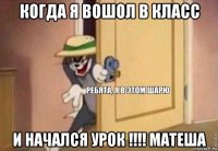 когда я вошол в класс и начался урок !!!! матеша