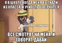 я в школе когда меня выгнали из класса, и учитель отвернулся все смотрят на меня, и говорят давай