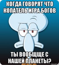 когда говорят что копатель игра богов ты вообщще с нашей планеты?