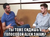  ты тоже сидишь в голосовой alien swam?