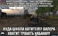 *директор школы зоны* - лёха!!! вытащи писюн из кровососа!!! маша!! хватит сосать член псевдо гиганта!!! и витя прекратить ссать в аномалии! у нас туалет есть! куда школа катится!? валера хватит трахать кабана!!!