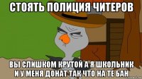 стоять полиция читеров вы слишком крутой а я школьник и у меня донат так что на те бан