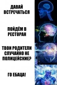 Давай встречаться Пойдём в ресторан Твои родители случайно не полицейские? Го ебаца!