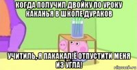 когда получил двойку по уроку каканья в школе дураков учитиль, я пакакал!ё отпустити меня из угла!