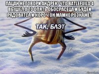 пацан не говори андрею что batlefuild 4 вышел а то опять обосрасеца и будеи радоватса и короч он мамке розкажет 