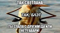 так свётлана ты спала с другим!да или нет!гавари!