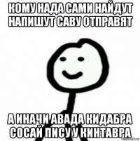 кому нада сами найдут напишут саву отправят а иначи авада кидабра сосай пису у кинтавра