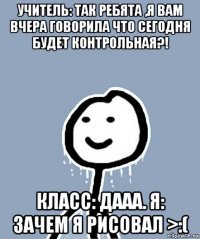 учитель: так ребята ,я вам вчера говорила что сегодня будет контрольная?! класс: дааа. я: зачем я рисовал >:(