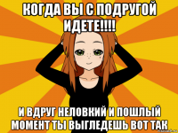 когда вы с подругой идете!!!! и вдруг неловкий и пошлый момент ты выгледешь вот так