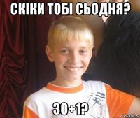 скіки тобі сьодня? 30+1?