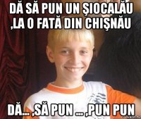 dă să pun un şiocalău ,la o fată din chişnău dă... ,să pun ... ,pun pun