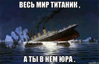 весь мир титаник , а ты в нём юра .