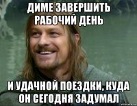 диме завершить рабочий день и удачной поездки, куда он сегодня задумал