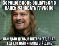 хорошо вновь общаться с ваней, узнавать глубоко, каждый день, в интернете, зная, где его найти каждый день