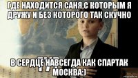 где находится саня,с которым я дружу и без которого так скучно в сердце навсегда как спартак москва:)