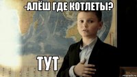 -алёш где котлеты? 