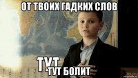 от твоих гадких слов тут болит