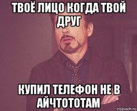 твоё лицо когда твой друг купил телефон не в айчтототам