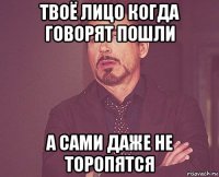 твоё лицо когда говорят пошли а сами даже не торопятся