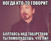 когда кто-то говорит: болтаясь над табуреткой, ты помолодеешь, что ли?