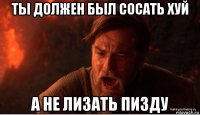 ты должен был сосать хуй а не лизать пизду