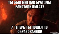 ты был мне как брат! мы работали вместе а теперь ты пошел по образованию!