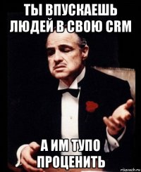 ты впускаешь людей в свою crm а им тупо проценить