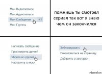 помнишь ты смотрел сериал так вот я знаю чем он закончился