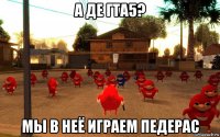 а де гта5? мы в неё играем педерас