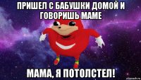 пришел с бaбушки домой и говоришь мaме мaмa, я потолстел!