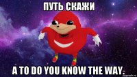 путь скажи а то do you know the way.