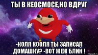 ты в кеосмосе,но вдруг -коля кооля ты записал домашку? -вот жеж блин !