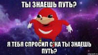 ты знаешь путь? я тебя спросил с*ка ты знаешь путь?