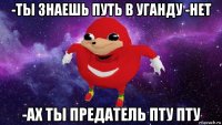 -ты знаешь путь в уганду -нет -ах ты предатель пту пту