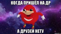 когда пришёл на др а друзей нету