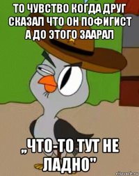 то чувство когда друг сказал что он пофигист а до этого заарал ,,что-то тут не ладно"