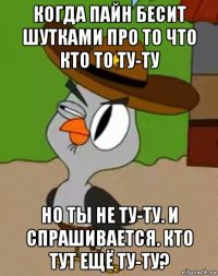 когда пайн бесит шутками про то что кто то ту-ту но ты не ту-ту. и спрашивается. кто тут ещё ту-ту?