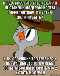 когда узнал что у тебя 3 бана и не станешь модером. но тебе пофиг потому что у тебя должно быть 4 и ты споришь что у тебя не 2 и не 3 а 4 , вместо того что бы попытаться им втюрить что 2 и стать модером