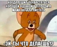 когда решил похвастаться хорошей оценкой в тетради, а мама начала листать -эй, ты что делаешь!?