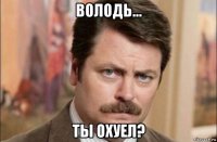 володь... ты охуел?