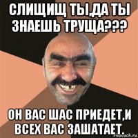 слищищ ты,да ты знаешь труща??? он вас шас приедет,и всех вас зашатает.