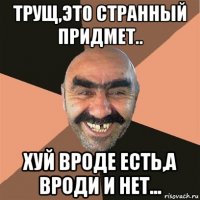 трущ,это странный придмет.. хуй вроде есть,а вроди и нет...