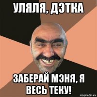 уляля, дэтка заберай мэня, я весь теку!