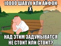 10000 шавух или айфон х над этим задумыватся не стоит или стоит?