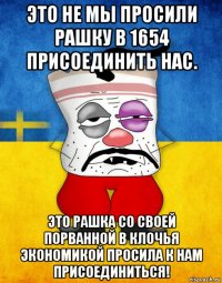 это не мы просили рашку в 1654 присоединить нас. это рашка со своей порванной в клочья экономикой просила к нам присоединиться!