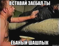 вставай заебал ты ёбаный шашлык